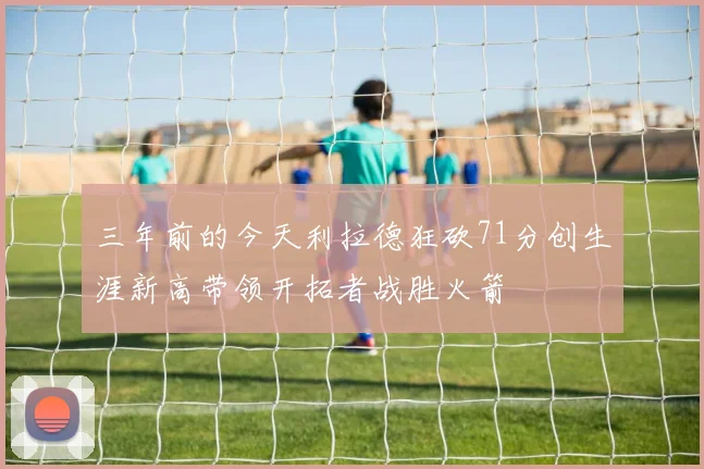 三年前的今天利拉德狂砍71分创生涯新高带领开拓者战胜火箭
