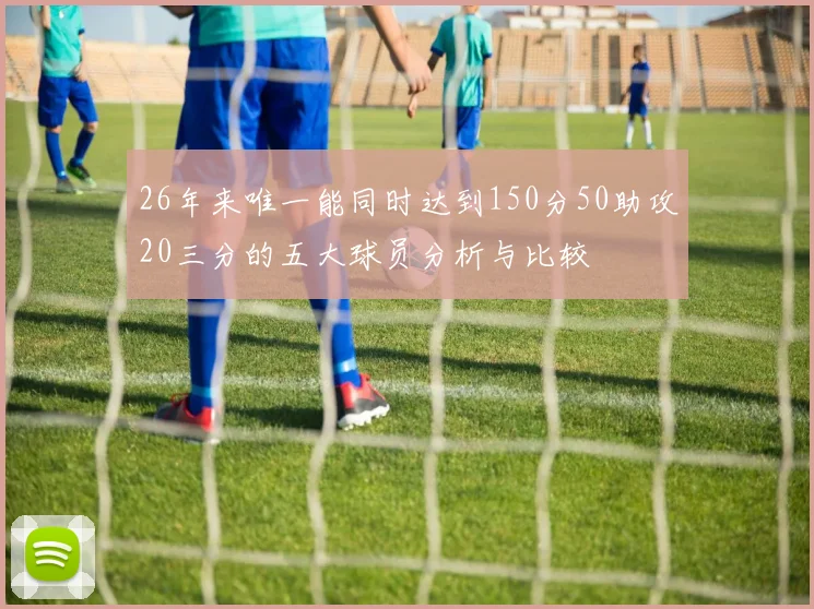 26年来唯一能同时达到150分50助攻20三分的五大球员分析与比较