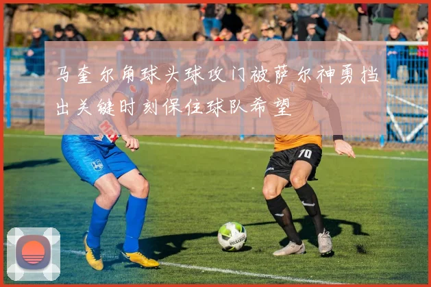 马奎尔角球头球攻门被萨尔神勇挡出关键时刻保住球队希望