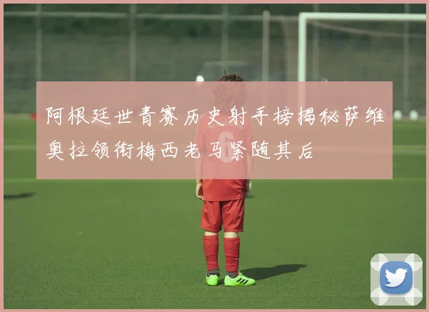 阿根廷世青赛历史射手榜揭秘萨维奥拉领衔梅西老马紧随其后