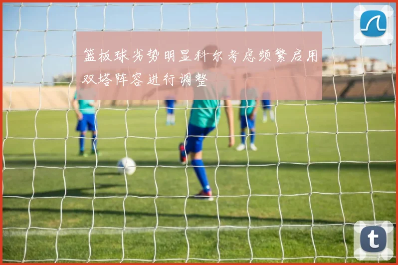 篮板球劣势明显科尔考虑频繁启用双塔阵容进行调整