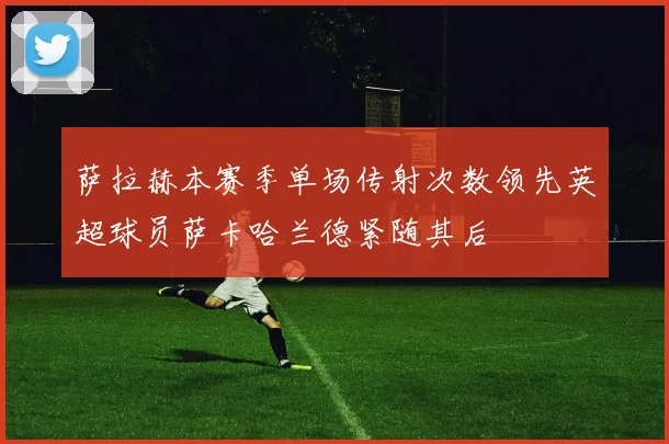 萨拉赫本赛季单场传射次数领先英超球员萨卡哈兰德紧随其后