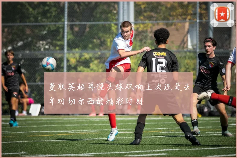 曼联英超再现头球双响上次还是去年对切尔西的精彩时刻