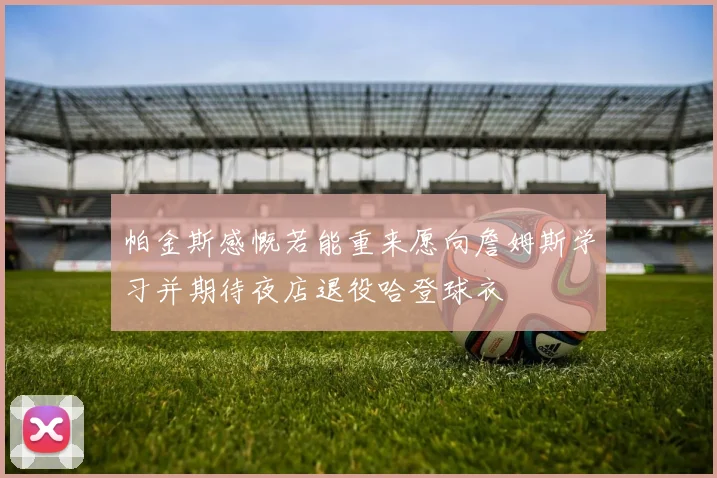 帕金斯感慨若能重来愿向詹姆斯学习并期待夜店退役哈登球衣