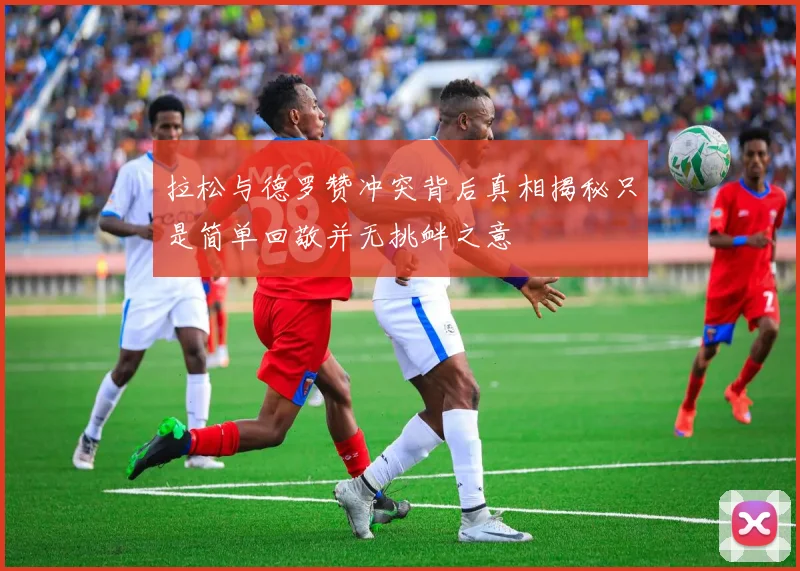 拉松与德罗赞冲突背后真相揭秘只是简单回敬并无挑衅之意
