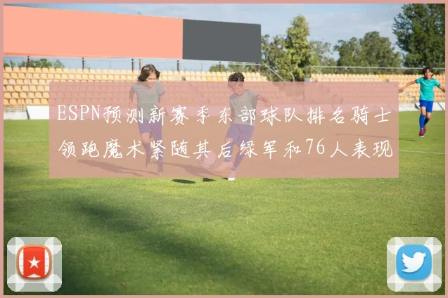 ESPN预测新赛季东部球队排名骑士领跑魔术紧随其后绿军和76人表现各异