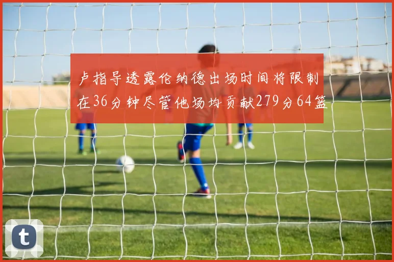 卢指导透露伦纳德出场时间将限制在36分钟尽管他场均贡献279分64篮板37助攻