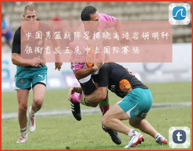 中国男篮新阵容揭晓高诗岩胡明轩领衔首发五虎冲击国际赛场
