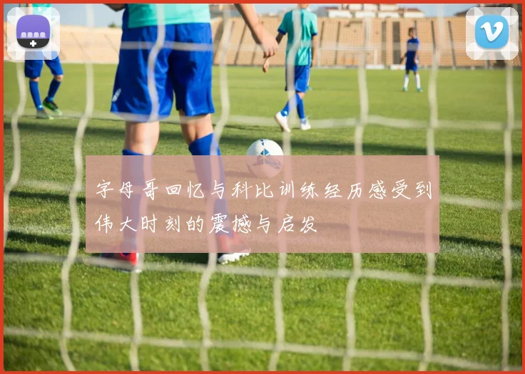 字母哥回忆与科比训练经历感受到伟大时刻的震撼与启发