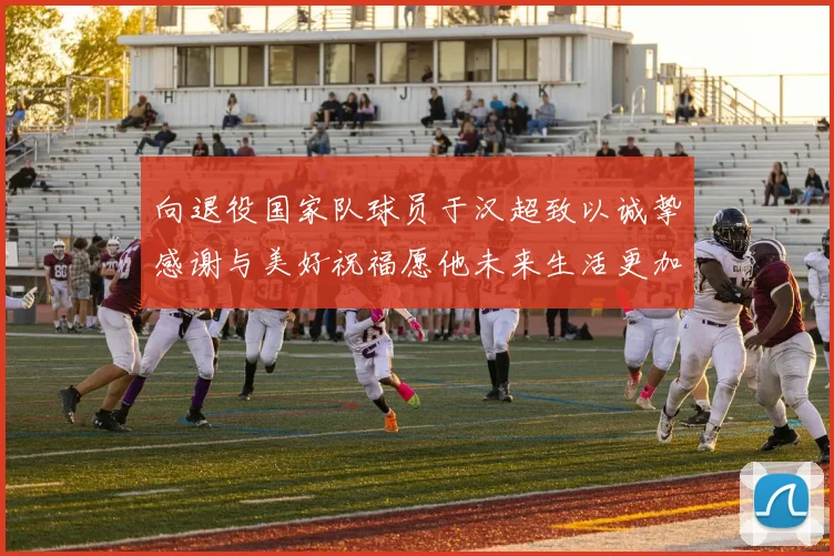 向退役国家队球员于汉超致以诚挚感谢与美好祝福愿他未来生活更加精彩