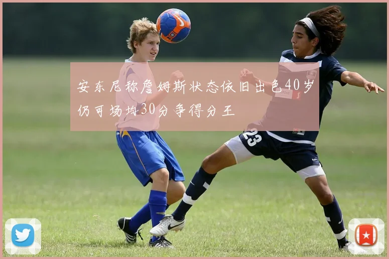 安东尼称詹姆斯状态依旧出色40岁仍可场均30分争得分王