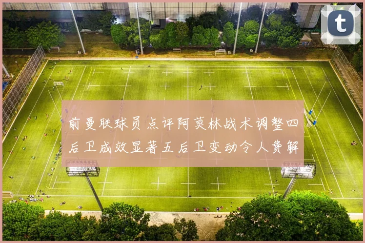 前曼联球员点评阿莫林战术调整四后卫成效显著五后卫变动令人费解