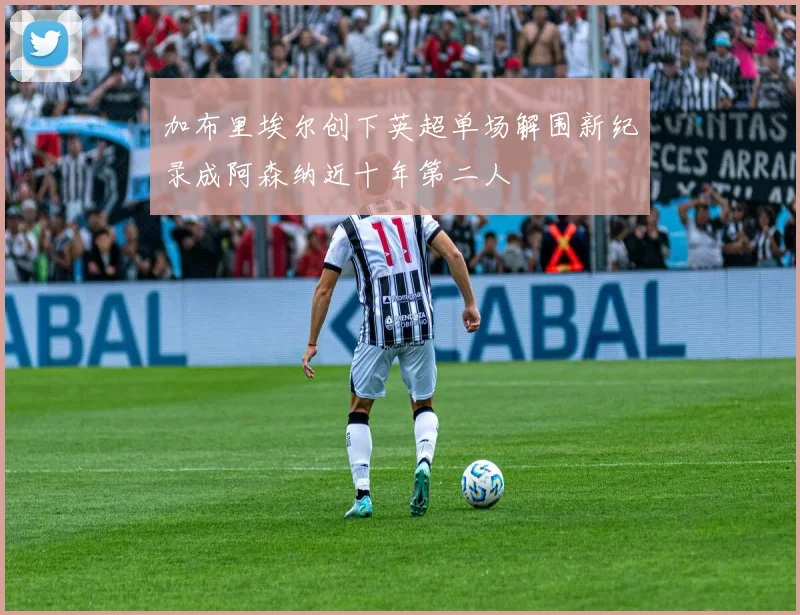 加布里埃尔创下英超单场解围新纪录成阿森纳近十年第二人